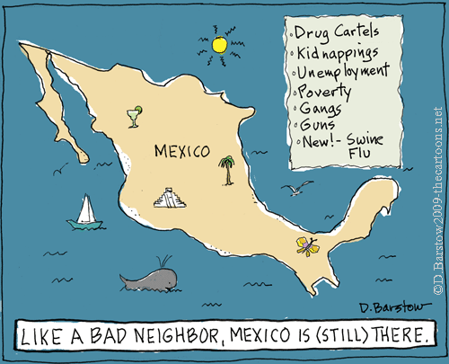 Here's another cartoon with a map of Mexico with a list reading "Drug cartels, kidnappings, unemployment, poverty, gangs, guns, NEW -- swine flu" and inscribed "Like a bad neighbor, Mexico is (still) there."